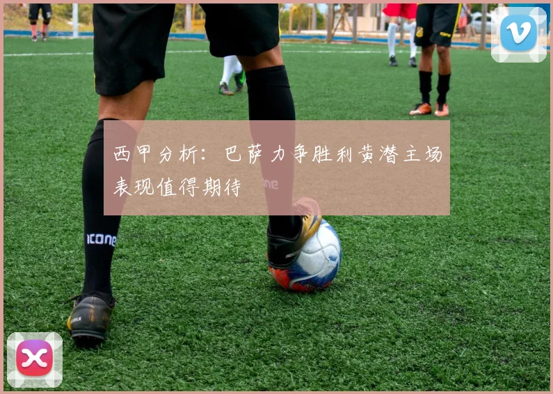 西甲分析：巴萨力争胜利黄潜主场表现值得期待