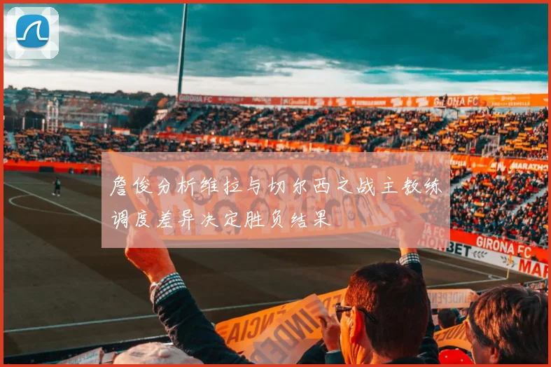 詹俊分析维拉与切尔西之战主教练调度差异决定胜负结果