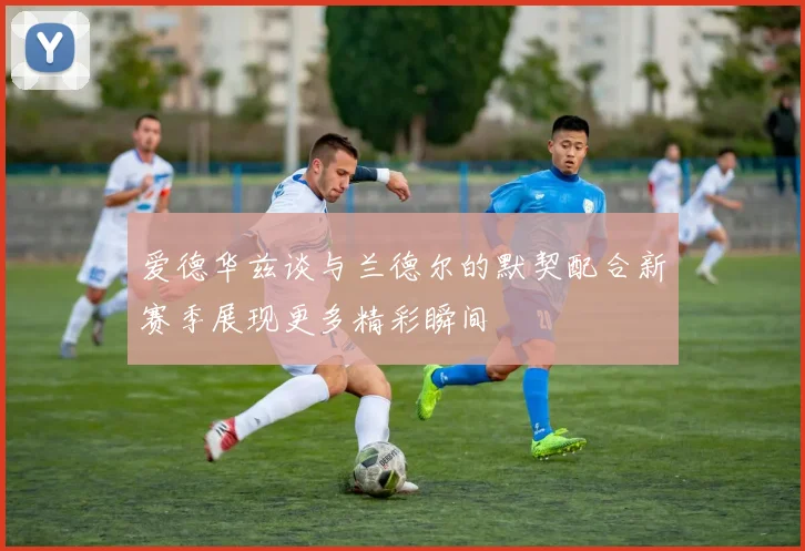 爱德华兹谈与兰德尔的默契配合新赛季展现更多精彩瞬间
