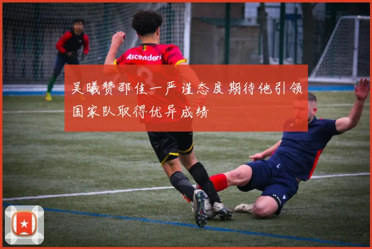 吴曦赞邵佳一严谨态度期待他引领国家队取得优异成绩