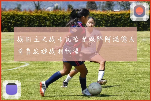 战旧主之战卡瓦哈尔缺阵阿诺德或将首发迎战利物浦