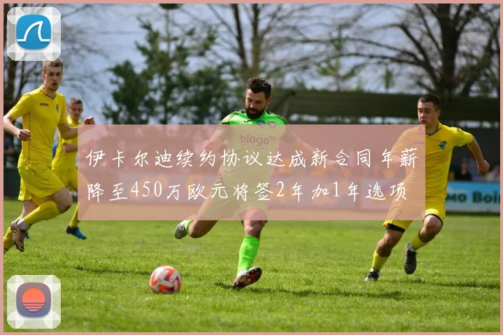 伊卡尔迪续约协议达成新合同年薪降至450万欧元将签2年加1年选项