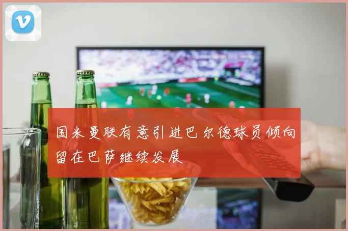 国米曼联有意引进巴尔德球员倾向留在巴萨继续发展
