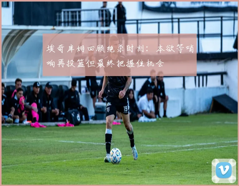 埃奇库姆回顾绝杀时刻：本欲等哨响再投篮但最终把握住机会