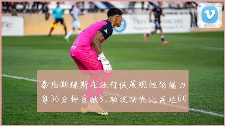 泰厄斯琼斯在独行侠展现控场能力每36分钟贡献81助攻助失比高达60