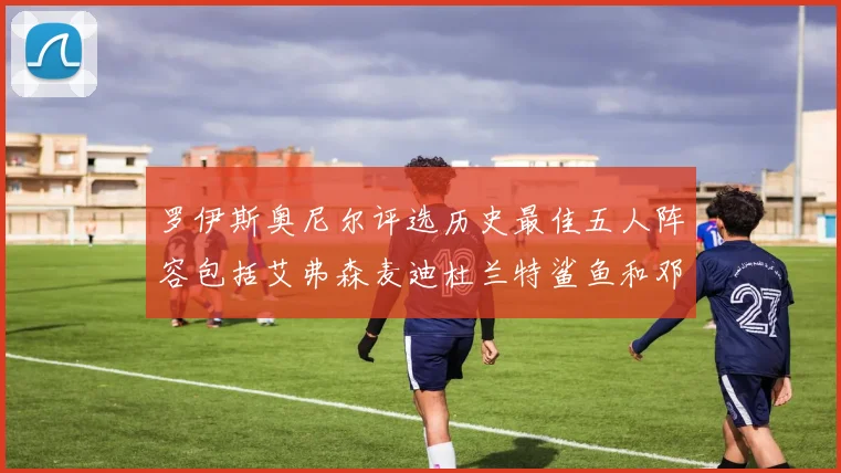 罗伊斯奥尼尔评选历史最佳五人阵容包括艾弗森麦迪杜兰特鲨鱼和邓肯