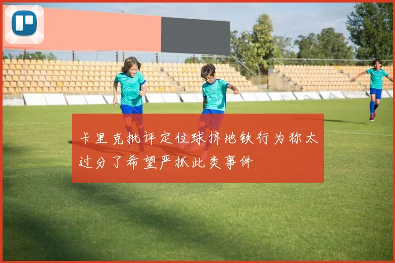 卡里克批评定位球挤地铁行为称太过分了希望严抓此类事件