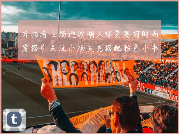 开拓者主场迎战湖人球员赛前时尚穿搭引关注小杨夹克搭配粉色小书包
